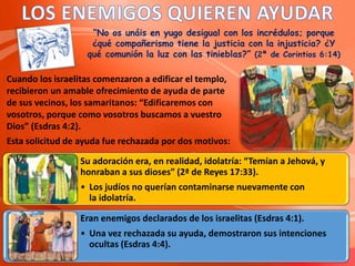 “No os unáis en yugo desigual con los incrédulos; porque
¿qué compañerismo tiene la justicia con la injusticia? ¿Y
qué comunión la luz con las tinieblas?” (2ª de Corintios 6:14)
Cuando los israelitas comenzaron a edificar el templo,
recibieron un amable ofrecimiento de ayuda de parte
de sus vecinos, los samaritanos: “Edificaremos con
vosotros, porque como vosotros buscamos a vuestro
Dios” (Esdras 4:2).
Esta solicitud de ayuda fue rechazada por dos motivos:
Su adoración era, en realidad, idolatría: “Temían a Jehová, y
honraban a sus dioses” (2ª de Reyes 17:33).
• Los judíos no querían contaminarse nuevamente con
la idolatría.
Eran enemigos declarados de los israelitas (Esdras 4:1).
• Una vez rechazada su ayuda, demostraron sus intenciones
ocultas (Esdras 4:4).
 