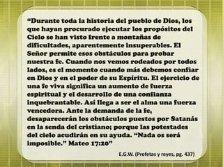 “Durante toda la historia del pueblo de Dios, los
que hayan procurado ejecutar los propósitos del
Cielo se han visto frente a montañas de
dificultades, aparentemente insuperables. El
Señor permite esos obstáculos para probar
nuestra fe. Cuando nos vemos rodeados por todos
lados, es el momento cuando más debemos confiar
en Dios y en el poder de su Espíritu. El ejercicio de
una fe viva significa un aumento de fuerza
espiritual y el desarrollo de una confianza
inquebrantable. Así llega a ser el alma una fuerza
vencedora. Ante la demanda de la fe,
desaparecerán los obstáculos puestos por Satanás
en la senda del cristiano; porque las potestades
del cielo acudirán en su ayuda. “Nada os será
imposible.” Mateo 17:20”
E.G.W. (Profetas y reyes, pg. 437)
 