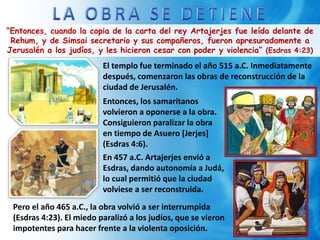“Entonces, cuando la copia de la carta del rey Artajerjes fue leída delante de
Rehum, y de Simsai secretario y sus compañeros, fueron apresuradamente a
Jerusalén a los judíos, y les hicieron cesar con poder y violencia” (Esdras 4:23)
El templo fue terminado el año 515 a.C. Inmediatamente
después, comenzaron las obras de reconstrucción de la
ciudad de Jerusalén.
Entonces, los samaritanos
volvieron a oponerse a la obra.
Consiguieron paralizar la obra
en tiempo de Asuero [Jerjes]
(Esdras 4:6).
En 457 a.C. Artajerjes envió a
Esdras, dando autonomía a Judá,
lo cual permitió que la ciudad
volviese a ser reconstruida.
Pero el año 465 a.C., la obra volvió a ser interrumpida
(Esdras 4:23). El miedo paralizó a los judíos, que se vieron
impotentes para hacer frente a la violenta oposición.
 