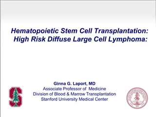 Hematopoietic Stem Cell Transplantation:
High Risk Diffuse Large Cell Lymphoma:
Ginna G. Laport, MD
Associate Professor of Medicine
Division of Blood & Marrow Transplantation
Stanford University Medical Center
 