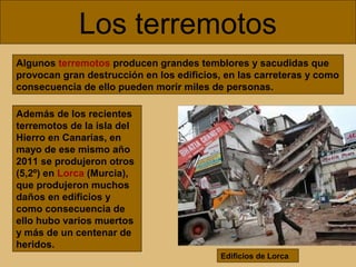 Los terremotos
Algunos terremotos producen grandes temblores y sacudidas que
provocan gran destrucción en los edificios, en las carreteras y como
consecuencia de ello pueden morir miles de personas.
Además de los recientes
terremotos de la isla del
Hierro en Canarias, en
mayo de ese mismo año
2011 se produjeron otros
(5,2º) en Lorca (Murcia),
que produjeron muchos
daños en edificios y
como consecuencia de
ello hubo varios muertos
y más de un centenar de
heridos.
Edificios de Lorca

 