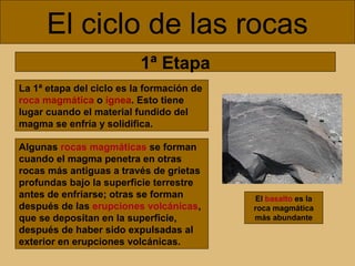 El ciclo de las rocas
1ª Etapa
La 1ª etapa del ciclo es la formación de
roca magmática o ígnea. Esto tiene
lugar cuando el material fundido del
magma se enfría y solidifica.
Algunas rocas magmáticas se forman
cuando el magma penetra en otras
rocas más antiguas a través de grietas
profundas bajo la superficie terrestre
antes de enfriarse; otras se forman
después de las erupciones volcánicas,
que se depositan en la superficie,
después de haber sido expulsadas al
exterior en erupciones volcánicas.

El basalto es la
roca magmática
más abundante

 