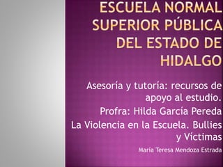 Asesoría y tutoría: recursos de
apoyo al estudio.
Profra: Hilda García Pereda
La Violencia en la Escuela. Bullies
y Víctimas
María Teresa Mendoza Estrada
 