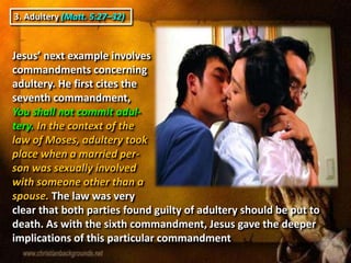 3. Adultery (Matt. 5:27–32)
Jesus’ next example involves
commandments concerning
adultery. He first cites the
seventh commandment,
You shall not commit adul-
tery. In the context of the
law of Moses, adultery took
place when a married per-
son was sexually involved
with someone other than a
spouse. The law was very
clear that both parties found guilty of adultery should be put to
death. As with the sixth commandment, Jesus gave the deeper
implications of this particular commandment.
 