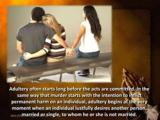 Adultery often starts long before the acts are committed. In the
same way that murder starts with the intention to inflict
permanent harm on an individual, adultery begins at the very
moment when an individual lustfully desires another person,
married or single, to whom he or she is not married.
 