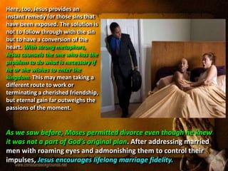 Here, too, Jesus provides an
instant remedy for those sins that
have been exposed. The solution is
not to follow through with the sin
but to have a conversion of the
heart. With strong metaphors,
Jesus counsels the one who has the
problem to do what is necessary if
he or she wishes to enter the
kingdom. This may mean taking a
different route to work or
terminating a cherished friendship,
but eternal gain far outweighs the
passions of the moment.
As we saw before, Moses permitted divorce even though he knew
it was not a part of God’s original plan. After addressing married
men with roaming eyes and admonishing them to control their
impulses, Jesus encourages lifelong marriage fidelity.
 