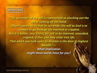 “The surrender of the will is represented as plucking out the
eye or cutting off the hand.
Often it seems to us that to surrender the will to God is to
consent to go through life maimed or crippled.
But it is better, says Christ, for self to be maimed, wounded,
crippled, if thus you may enter into life.
That which you look upon as disaster is the door to highest
benefit.”—
What implication
might these words have for you?
REFLECTION
 