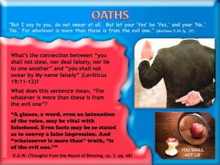“But I say to you, do not swear at all… But let your ‘Yes’ be ‘Yes,’ and your ‘No,’
‘No.’ For whatever is more than these is from the evil one.” (Matthew 5:34 fp, 37)
What’s the connection between “you
shall not steal, nor deal falsely, nor lie
to one another” and “you shall not
swear by My name falsely” (Leviticus
19:11-12)?
What does this sentence mean, “For
whatever is more than these is from
the evil one”?
“A glance, a word, even an intonation
of the voice, may be vital with
falsehood. Even facts may be so stated
as to convey a false impression. And
“whatsoever is more than” truth, “is
of the evil one.””
E.G.W. (Thoughts from the Mount of Blessing, cp. 3, pg. 68)
YOU SHALL
NOT LIE
 