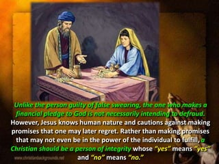 Unlike the person guilty of false swearing, the one who makes a
financial pledge to God is not necessarily intending to defraud.
However, Jesus knows human nature and cautions against making
promises that one may later regret. Rather than making promises
that may not even be in the power of the individual to fulfill, a
Christian should be a person of integrity whose “yes” means “yes”
and “no” means “no.”
 