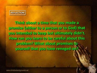 Think about a time that you made a
promise (either to a person or to God) that
you intended to keep but ultimately didn’t.
How can you learn to be careful about this
problem? What about promises to
yourself that you have reneged on?
REFLECTION
 
