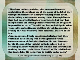 “The Jews understood the third commandment as
prohibiting the profane use of the name of God; but they
thought themselves at liberty to employ other oaths.
Oath taking was common among them. Through Moses
they had been forbidden to swear falsely, but they had
many devices for freeing themselves from the obligation
imposed by an oath. They did not fear to indulge in what
was really profanity, nor did they shrink from perjury
so long as it was veiled by some technical evasion of the
law.
Jesus condemned their practices, declaring that their
custom in oath taking was a transgression of the
commandment of God. Our Saviour did not, however,
forbid the use of the judicial oath, in which God is
solemnly called to witness that what is said is truth and
nothing but the truth. Jesus Himself, at His trial before
the Sanhedrin, did not refuse to testify under oath.”
E.G.W. (Thoughts from the Mount of Blessing, cp. 3, pg. 66)
 