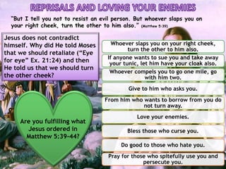Whoever slaps you on your right cheek,
turn the other to him also.
If anyone wants to sue you and take away
your tunic, let him have your cloak also.
Whoever compels you to go one mile, go
with him two.
Give to him who asks you.
From him who wants to borrow from you do
not turn away.
Love your enemies.
Bless those who curse you.
Do good to those who hate you.
Pray for those who spitefully use you and
persecute you.
“But I tell you not to resist an evil person. But whoever slaps you on
your right cheek, turn the other to him also.” (Matthew 5:39)
Jesus does not contradict
himself. Why did He told Moses
that we should retaliate (“Eye
for eye” Ex. 21:24) and then
He told us that we should turn
the other cheek?
Are you fulfilling what
Jesus ordered in
Matthew 5:39-44?
 