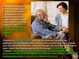 It’s important to realize
that this principle is there
to limit retaliation; that is,
to keep people from
extracting more from a
wrong done to them than
they are rightfully entitled
to extract. Thus, in many
ways, this law was to
ensure that justice was not
perverted.
Therefore, in Matthew 5:38–42 Jesus was not necessarily attacking the
legitimacy of a law that demanded a person to be punished for a crime. Instead,
Jesus focused on the Christians’ response to people who try to take advantage of
them. Rather than seeking opportunities for revenge, Christians should
“retaliate” with kindness, something that we can do only through the grace of
God working within us. In this appeal, Jesus has taken us to a deeper level in our
understanding of what it means to be a follower of the Lord.
 