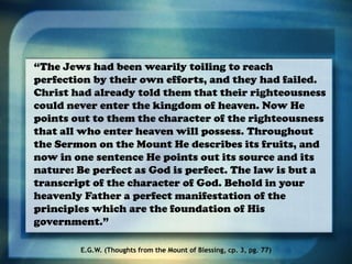 “The Jews had been wearily toiling to reach
perfection by their own efforts, and they had failed.
Christ had already told them that their righteousness
could never enter the kingdom of heaven. Now He
points out to them the character of the righteousness
that all who enter heaven will possess. Throughout
the Sermon on the Mount He describes its fruits, and
now in one sentence He points out its source and its
nature: Be perfect as God is perfect. The law is but a
transcript of the character of God. Behold in your
heavenly Father a perfect manifestation of the
principles which are the foundation of His
government.”
E.G.W. (Thoughts from the Mount of Blessing, cp. 3, pg. 77)
 