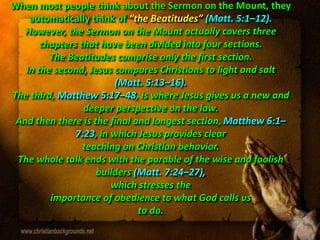 When most people think about the Sermon on the Mount, they
automatically think of “the Beatitudes” (Matt. 5:1–12).
However, the Sermon on the Mount actually covers three
chapters that have been divided into four sections.
The Beatitudes comprise only the first section.
In the second, Jesus compares Christians to light and salt
(Matt. 5:13–16).
The third, Matthew 5:17–48, is where Jesus gives us a new and
deeper perspective on the law.
And then there is the final and longest section, Matthew 6:1–
7:23, in which Jesus provides clear
teaching on Christian behavior.
The whole talk ends with the parable of the wise and foolish
builders (Matt. 7:24–27),
which stresses the
importance of obedience to what God calls us
to do.
 