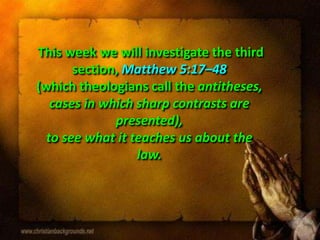 This week we will investigate the third
section, Matthew 5:17–48
(which theologians call the antitheses,
cases in which sharp contrasts are
presented),
to see what it teaches us about the
law.
 