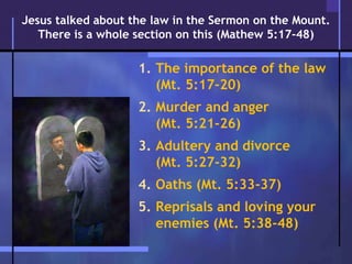 1. The importance of the law
(Mt. 5:17-20)
2. Murder and anger
(Mt. 5:21-26)
3. Adultery and divorce
(Mt. 5:27-32)
4. Oaths (Mt. 5:33-37)
5. Reprisals and loving your
enemies (Mt. 5:38-48)
Jesus talked about the law in the Sermon on the Mount.
There is a whole section on this (Mathew 5:17-48)
 