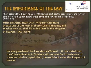 “For assuredly, I say to you, till heaven and earth pass away, one jot or
one tittle will by no means pass from the law till all is fulfilled.”
(Matthew 5:18)
Jot => yod
Tittle => e.g. the
dot above “shin”
He who gave Israel the Law also reaffirmed it. He stated that
the Commandments in Sinai are still current for His followers. If
someone tried to repeal them, he would not enter the Kingdom of
Heaven.
What did Jesus mean with “Whoever therefore
breaks one of the least of these commandments, and
teaches men so, shall be called least in the kingdom
of heaven.” (Mt. 5:19)?
 
