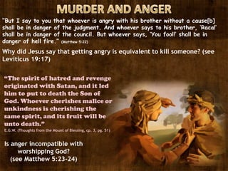 “But I say to you that whoever is angry with his brother without a cause[b]
shall be in danger of the judgment. And whoever says to his brother, ‘Raca!’
shall be in danger of the council. But whoever says, ‘You fool!’ shall be in
danger of hell fire.” (Matthew 5:22)
Why did Jesus say that getting angry is equivalent to kill someone? (see
Leviticus 19:17)
Is anger incompatible with
worshipping God?
(see Matthew 5:23-24)
“The spirit of hatred and revenge
originated with Satan, and it led
him to put to death the Son of
God. Whoever cherishes malice or
unkindness is cherishing the
same spirit, and its fruit will be
unto death.”
E.G.W. (Thoughts from the Mount of Blessing, cp. 3, pg. 51)
 