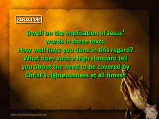 Dwell on the implication of Jesus’
words in these texts.
How well have you done in this regard?
What does such a high standard tell
you about the need to be covered by
Christ’s righteousness at all times?
REFLECTION
 