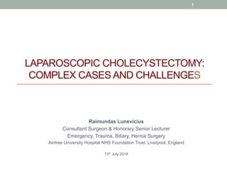 LAPAROSCOPIC CHOLECYSTECTOMY:
COMPLEX CASES AND CHALLENGES
Raimundas Lunevicius
Consultant Surgeon & Honorary Senior Lecturer
Emergency, Trauma, Biliary, Hernia Surgery
Aintree University Hospital NHS Foundation Trust, Liverpool, England
13th July 2018
1
 