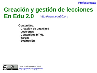Creación y gestión de lecciones En Edu 2.0   Contenidos: Creación de una clase Lecciones Contenidos HTML Tareas Evaluación Juan José de Haro. 2012 http://jjdeharo.blogspot.com   Profesores/as http://www.edu20.org 