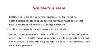 Schilder’s disease
• Schilder’s disease is a very rare, progressive, degenerative,
demyelinating disorder of the central nervous system (CNS) that
usually begins in childhood and young adulthood.
• Schilder’s disease is thought to be a variant of MS.
• As the disease progresses, larger and larger patches of demyelination
occur, interfering with motor movement, speech, personality, hearing
and vision, ultimately affecting the vital functions of respiration, heart
rate, blood pressure.
 