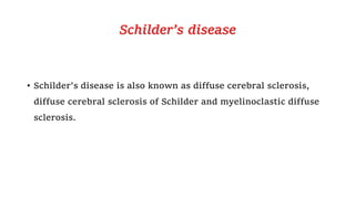 Schilder’s disease
• Schilder's disease is also known as diffuse cerebral sclerosis,
diffuse cerebral sclerosis of Schilder and myelinoclastic diffuse
sclerosis.
 