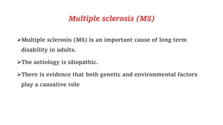 Multiple sclerosis (MS)
Multiple sclerosis (MS) is an important cause of long term
disability in adults.
The aetiology is idiopathic.
There is evidence that both genetic and environmental factors
play a causative role
 