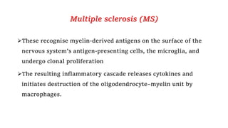 Multiple sclerosis (MS)
These recognise myelin-derived antigens on the surface of the
nervous system’s antigen-presenting cells, the microglia, and
undergo clonal proliferation
The resulting inflammatory cascade releases cytokines and
initiates destruction of the oligodendrocyte–myelin unit by
macrophages.
 