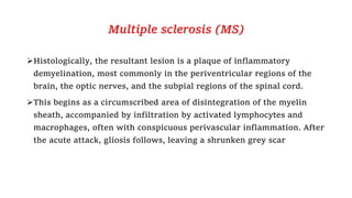 Multiple sclerosis (MS)
Histologically, the resultant lesion is a plaque of inflammatory
demyelination, most commonly in the periventricular regions of the
brain, the optic nerves, and the subpial regions of the spinal cord.
This begins as a circumscribed area of disintegration of the myelin
sheath, accompanied by infiltration by activated lymphocytes and
macrophages, often with conspicuous perivascular inflammation. After
the acute attack, gliosis follows, leaving a shrunken grey scar
 