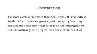 Presentation
It is more common in women than men (twice). It is typically in
the third–fourth decades, generally with relapsing/remitting
demyelination that may switch later to an unremitting pattern,
and less commonly with progressive disease from the outset.
 