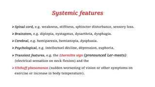 Systemic features
Spinal cord, e.g. weakness, stiffness, sphincter disturbance, sensory loss.
Brainstem, e.g. diplopia, nystagmus, dysarthria, dysphagia.
Cerebral, e.g. hemiparesis, hemianopia, dysphasia.
Psychological, e.g. intellectuel décline, dépression, euphoria.
Transient features, e.g. the Lhermitte sign (pronounced Ler-meets)
(electrical sensation on neck flexion) and the
Uhthoff phenomenon (sudden worsening of vision or other symptoms on
exercise or increase in body temperature).
 