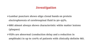 Investigation
Lumbar puncture shows oligo clonal bands on protein
electrophoresis of cerebrospinal fluid in 90–95%.
MRI almost always shows characteristic white matter lesions
(plaques)
VEPs are abnormal (conduction delay and a reduction in
amplitude) in up to 100% of patients with clinically definite MS.
 