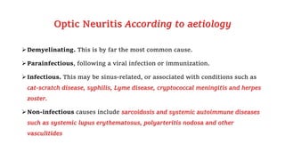 Optic Neuritis According to aetiology
Demyelinating. This is by far the most common cause.
Parainfectious, following a viral infection or immunization.
Infectious. This may be sinus-related, or associated with conditions such as
cat-scratch disease, syphilis, Lyme disease, cryptococcal meningitis and herpes
zoster.
Non-infectious causes include sarcoidosis and systemic autoimmune diseases
such as systemic lupus erythematosus, polyarteritis nodosa and other
vasculitides
 