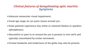 Clinical features of demyelinating optic neuritis:
Symptoms
Subacute monocular visual impairment.
Usual age range 20–50 years (mean around 30).
Some patients experience tiny white or coloured flashes or sparkles
(phosphenes).
Discomfort or pain in or around the eye is present in over 90% and
typically exacerbated by ocular movement.
Frontal headache and tenderness of the globe may also be present.
 