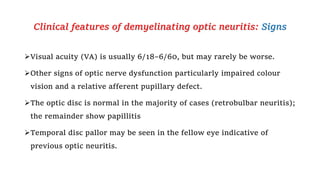 Clinical features of demyelinating optic neuritis: Signs
Visual acuity (VA) is usually 6/18–6/60, but may rarely be worse.
Other signs of optic nerve dysfunction particularly impaired colour
vision and a relative afferent pupillary defect.
The optic disc is normal in the majority of cases (retrobulbar neuritis);
the remainder show papillitis
Temporal disc pallor may be seen in the fellow eye indicative of
previous optic neuritis.
 