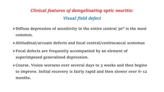 Clinical features of demyelinating optic neuritis:
Visual field defect
Diffuse depression of sensitivity in the entire central 30° is the most
common.
Altitudinal/arcuate defects and focal central/centrocaecal scotomas
Focal defects are frequently accompanied by an element of
superimposed generalized depression.
Course. Vision worsens over several days to 3 weeks and then begins
to improve. Initial recovery is fairly rapid and then slower over 6–12
months.
 