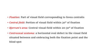 • Fixation: Part of visual field corresponding to fovea centralis
• Central field: Portion of visual field within 30° of fixation
• Bjerrum’s area: Central visual field within 20-30° of fixation
• Centrocecal scotoma: a horizontal oval defect in the visual field
situated between and embracing both the fixation point and the
blind spot
 