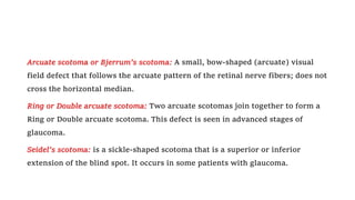 Arcuate scotoma or Bjerrum’s scotoma: A small, bow-shaped (arcuate) visual
field defect that follows the arcuate pattern of the retinal nerve fibers; does not
cross the horizontal median.
Ring or Double arcuate scotoma: Two arcuate scotomas join together to form a
Ring or Double arcuate scotoma. This defect is seen in advanced stages of
glaucoma.
Seidel's scotoma: is a sickle-shaped scotoma that is a superior or inferior
extension of the blind spot. It occurs in some patients with glaucoma.
 