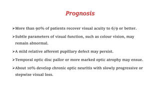 Prognosis
More than 90% of patients recover visual acuity to 6/9 or better.
Subtle parameters of visual function, such as colour vision, may
remain abnormal.
A mild relative afferent pupillary defect may persist.
Temporal optic disc pallor or more marked optic atrophy may ensue.
About 10% develop chronic optic neuritis with slowly progressive or
stepwise visual loss.
 