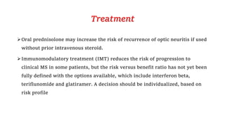 Treatment
Oral prednisolone may increase the risk of recurrence of optic neuritis if used
without prior intravenous steroid.
Immunomodulatory treatment (IMT) reduces the risk of progression to
clinical MS in some patients, but the risk versus benefit ratio has not yet been
fully defined with the options available, which include interferon beta,
teriflunomide and glatiramer. A decision should be individualized, based on
risk profile
 