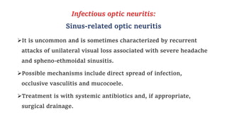 Infectious optic neuritis:
Sinus-related optic neuritis
It is uncommon and is sometimes characterized by recurrent
attacks of unilateral visual loss associated with severe headache
and spheno-ethmoidal sinusitis.
Possible mechanisms include direct spread of infection,
occlusive vasculitis and mucocoele.
Treatment is with systemic antibiotics and, if appropriate,
surgical drainage.
 