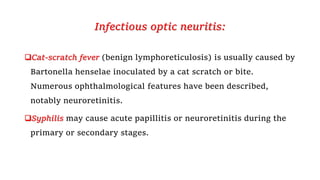 Infectious optic neuritis:
Cat-scratch fever (benign lymphoreticulosis) is usually caused by
Bartonella henselae inoculated by a cat scratch or bite.
Numerous ophthalmological features have been described,
notably neuroretinitis.
Syphilis may cause acute papillitis or neuroretinitis during the
primary or secondary stages.
 