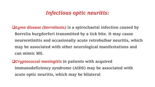 Infectious optic neuritis:
Lyme disease (borreliosis) is a spirochaetal infection caused by
Borrelia burgdorferi transmitted by a tick bite. It may cause
neuroretinitis and occasionally acute retrobulbar neuritis, which
may be associated with other neurological manifestations and
can mimic MS.
Cryptococcal meningitis in patients with acquired
immunodeficiency syndrome (AIDS) may be associated with
acute optic neuritis, which may be bilateral
 