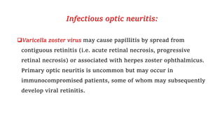 Infectious optic neuritis:
Varicella zoster virus may cause papillitis by spread from
contiguous retinitis (i.e. acute retinal necrosis, progressive
retinal necrosis) or associated with herpes zoster ophthalmicus.
Primary optic neuritis is uncommon but may occur in
immunocompromised patients, some of whom may subsequently
develop viral retinitis.
 