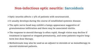 Non-infectious optic neuritis: Sarcoidosis
Optic neuritis affects 1–5% of patients with neurosarcoid.
It usually develops during the course of established systemic disease.
The optic nerve head may exhibit a lumpy appearance suggestive of
granulomatous infiltration and there may be associated vitritis.
The response to steroid therapy is often rapid, though vision may decline if
treatment is tapered or stopped prematurely, and some patients require long-
term low-dose therapy.
Methotrexate may also be used as an adjunct to steroids or as monotherapy in
steroid-intolerant patients.
 