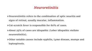 Neuroretinitis
Neuroretinitis refers to the combination of optic neuritis and
signs of retinal, usually macular, inflammation.
Cat-scratch fever is responsible for 60% of cases.
About 25% of cases are idiopathic (Leber idiopathic stellate
neuroretinitis).
Other notable causes include syphilis, Lyme disease, mumps and
leptospirosis.
 