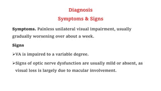 Diagnosis
Symptoms & Signs
Symptoms. Painless unilateral visual impairment, usually
gradually worsening over about a week.
Signs
VA is impaired to a variable degree.
Signs of optic nerve dysfunction are usually mild or absent, as
visual loss is largely due to macular involvement.
 