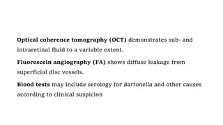 Optical coherence tomography (OCT) demonstrates sub- and
intraretinal fluid to a variable extent.
Fluorescein angiography (FA) shows diffuse leakage from
superficial disc vessels.
Blood tests may include serology for Bartonella and other causes
according to clinical suspicion
 
